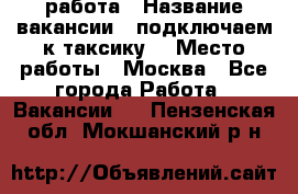 работа › Название вакансии ­ подключаем к таксику  › Место работы ­ Москва - Все города Работа » Вакансии   . Пензенская обл.,Мокшанский р-н